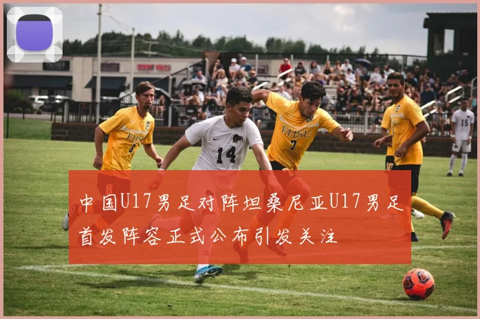 中国U17男足对阵坦桑尼亚U17男足首发阵容正式公布引发关注